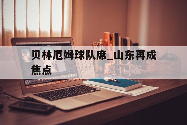 贝林厄姆球队席_山东再成焦点(贝林厄姆在俱乐部沉沦到世界杯起飞)